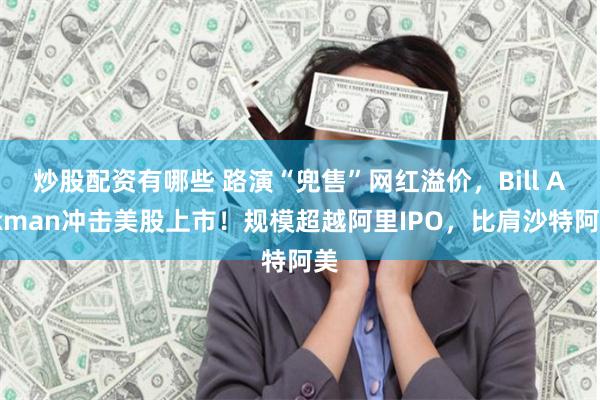 炒股配资有哪些 路演“兜售”网红溢价，Bill Ackman冲击美股上市！规模超越阿里IPO，比肩沙特阿美