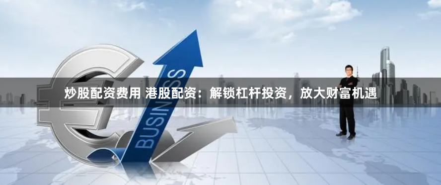 炒股配资费用 港股配资：解锁杠杆投资，放大财富机遇