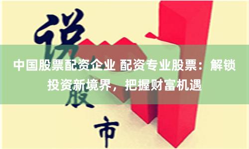 中国股票配资企业 配资专业股票：解锁投资新境界，把握财富机遇