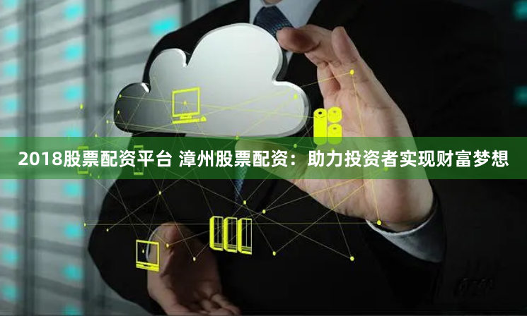 2018股票配资平台 漳州股票配资：助力投资者实现财富梦想